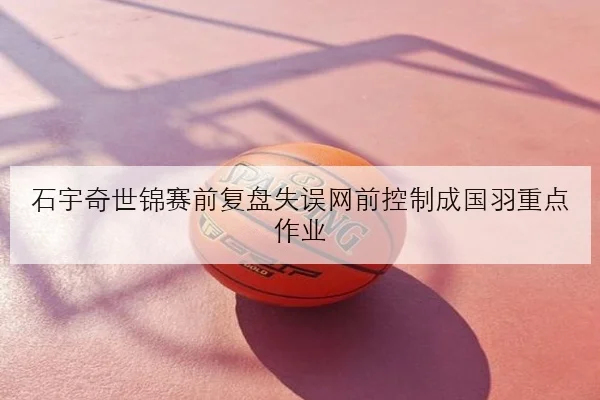 石宇奇世锦赛前复盘失误网前控制成国羽重点作业